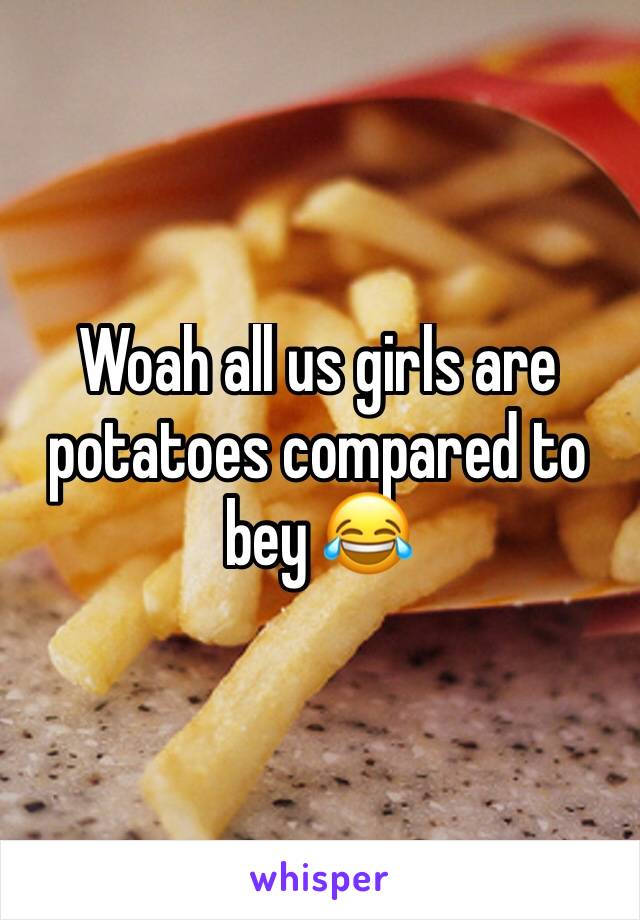 Woah all us girls are potatoes compared to bey 😂