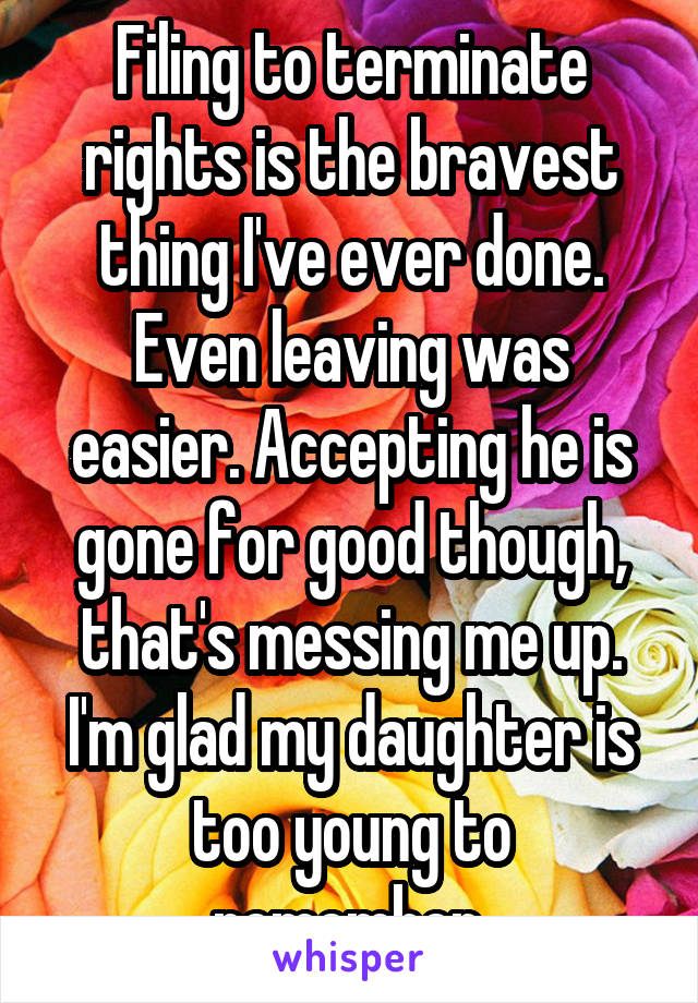 Filing to terminate rights is the bravest thing I've ever done. Even leaving was easier. Accepting he is gone for good though, that's messing me up. I'm glad my daughter is too young to remember.