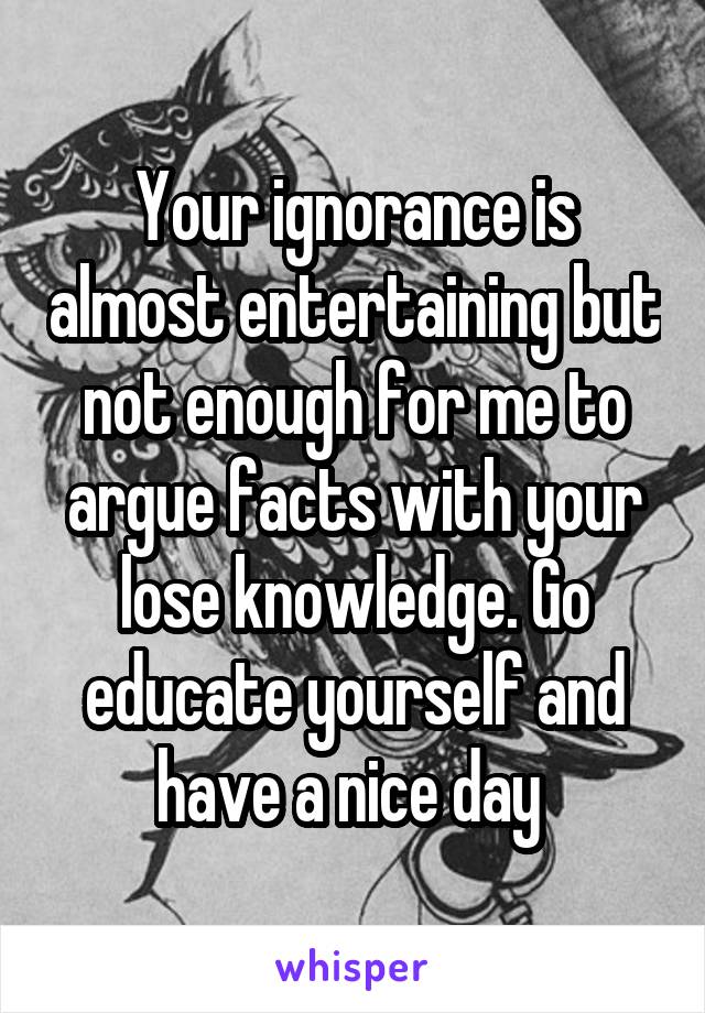 Your ignorance is almost entertaining but not enough for me to argue facts with your lose knowledge. Go educate yourself and have a nice day 