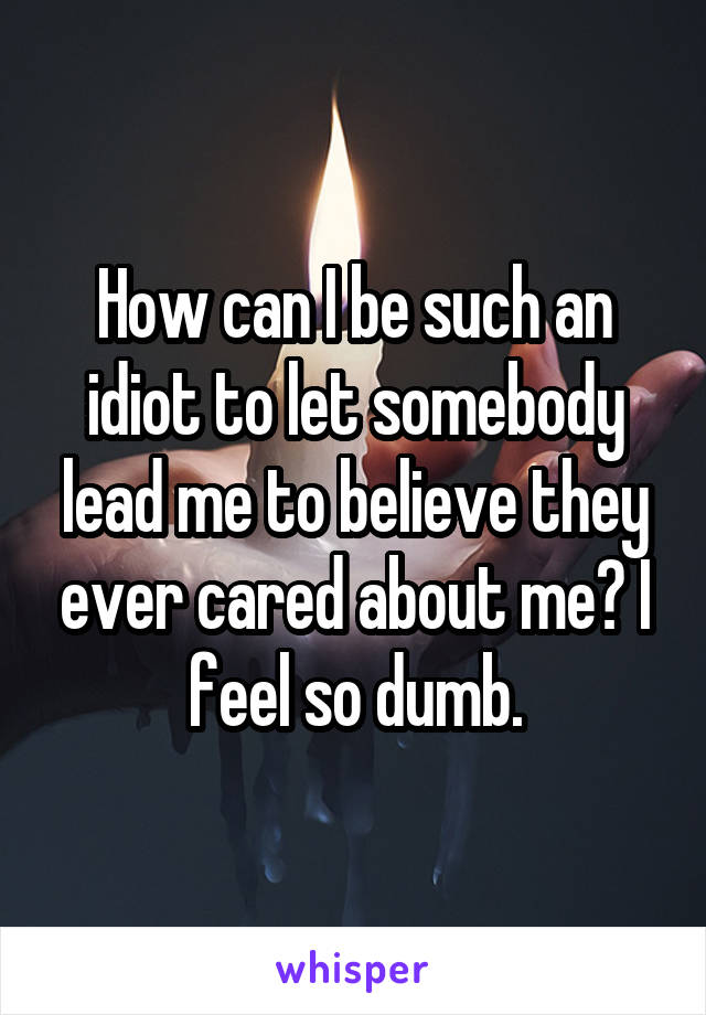 How can I be such an idiot to let somebody lead me to believe they ever cared about me? I feel so dumb.