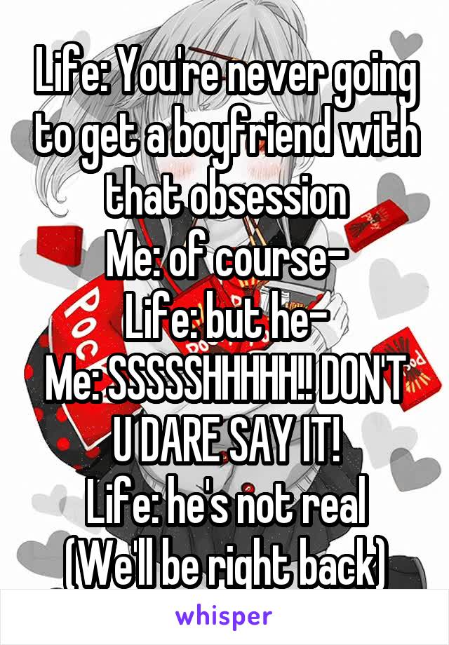 Life: You're never going to get a boyfriend with that obsession
Me: of course-
Life: but he-
Me: SSSSSHHHHH!! DON'T U DARE SAY IT!
Life: he's not real
(We'll be right back)