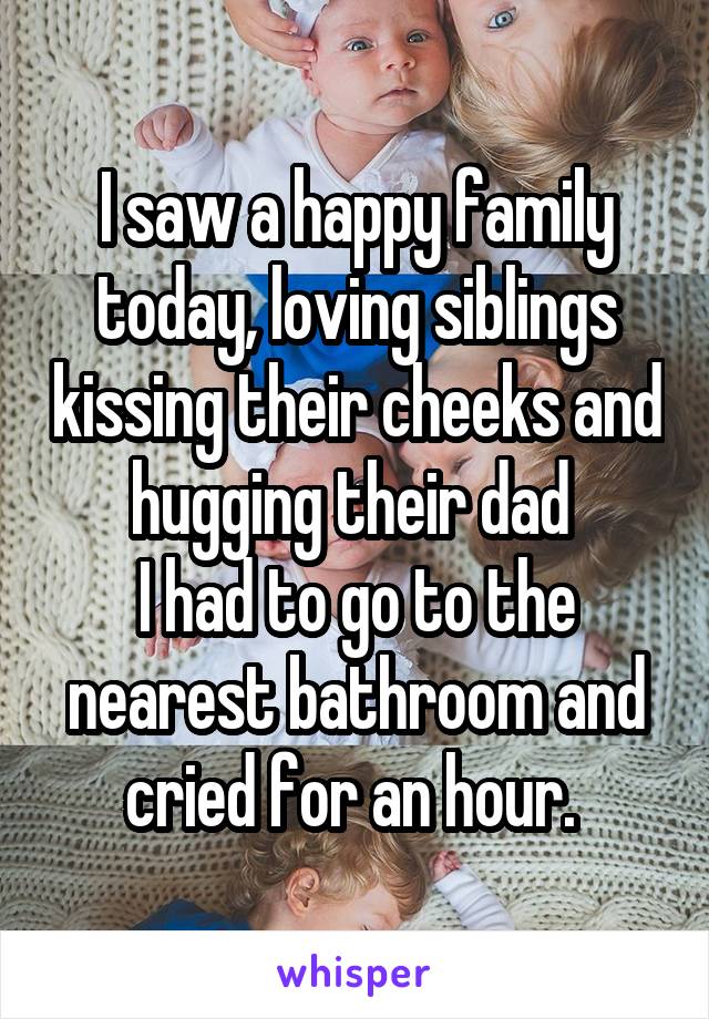 I saw a happy family today, loving siblings kissing their cheeks and hugging their dad 
I had to go to the nearest bathroom and cried for an hour. 