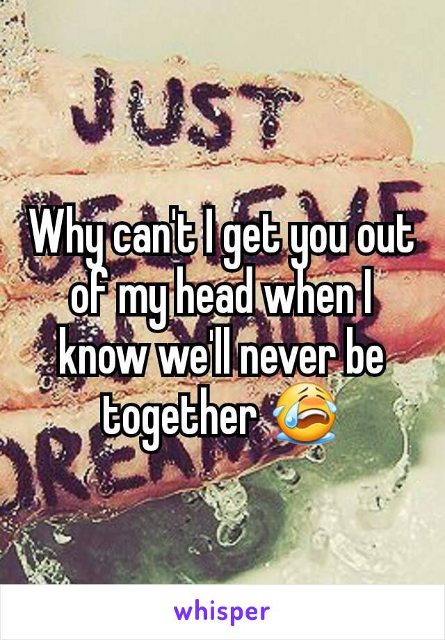 Why can't I get you out of my head when I know we'll never be together 😭