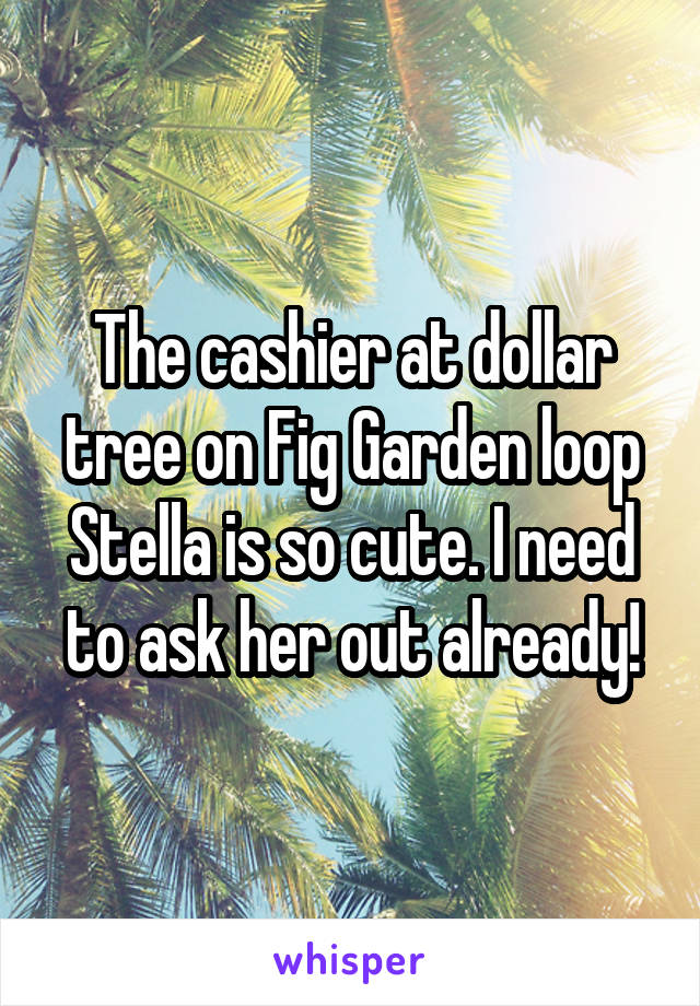 The cashier at dollar tree on Fig Garden loop Stella is so cute. I need to ask her out already!