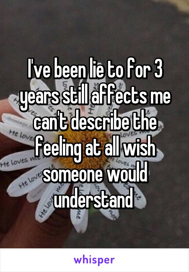 I've been lie to for 3 years still affects me can't describe the feeling at all wish someone would understand 