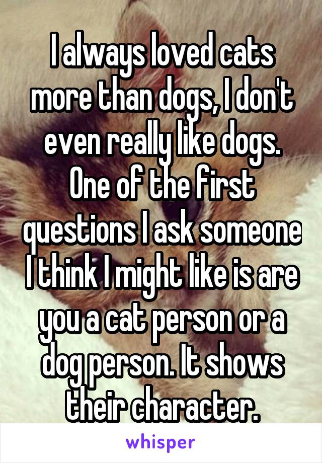 I always loved cats more than dogs, I don't even really like dogs. One of the first questions I ask someone I think I might like is are you a cat person or a dog person. It shows their character.