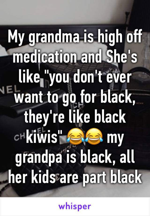 My grandma is high off medication and She's like "you don't ever want to go for black, they're like black kiwis" 😂😂 my grandpa is black, all her kids are part black 