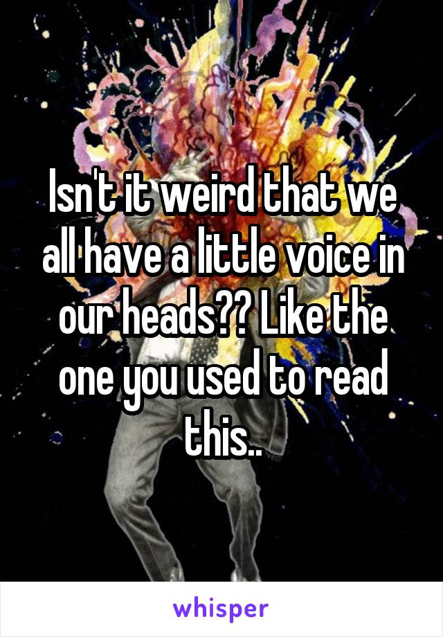 Isn't it weird that we all have a little voice in our heads?? Like the one you used to read this..