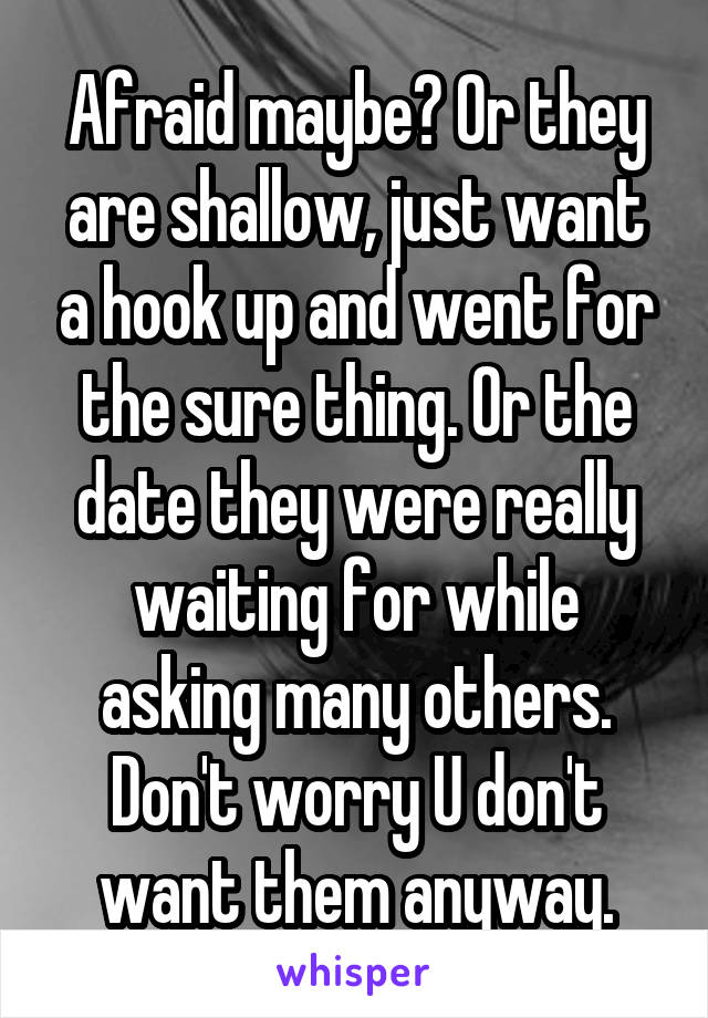 Afraid maybe? Or they are shallow, just want a hook up and went for the sure thing. Or the date they were really waiting for while asking many others. Don't worry U don't want them anyway.