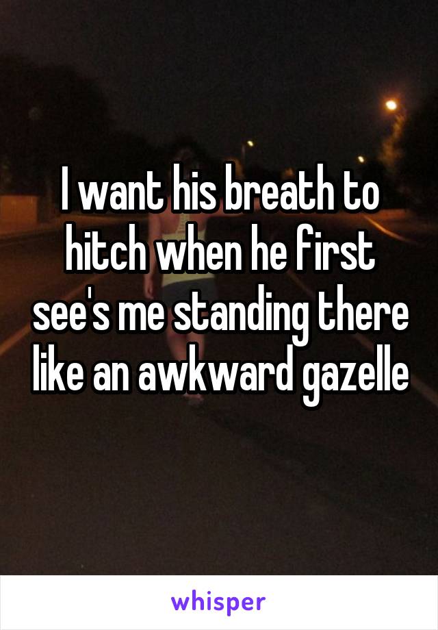 I want his breath to hitch when he first see's me standing there like an awkward gazelle 