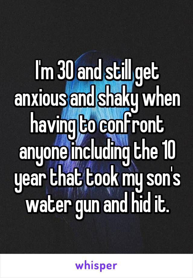 I'm 30 and still get anxious and shaky when having to confront anyone including the 10 year that took my son's water gun and hid it.