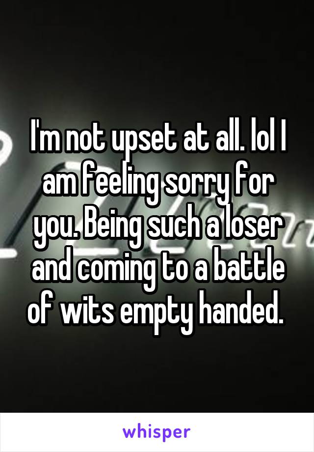 I'm not upset at all. lol I am feeling sorry for you. Being such a loser and coming to a battle of wits empty handed. 