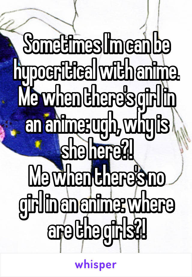 Sometimes I'm can be hypocritical with anime.
Me when there's girl in an anime: ugh, why is she here?!
Me when there's no girl in an anime: where are the girls?!