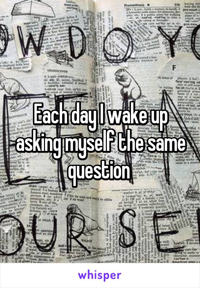 Each day I wake up asking myself the same question 