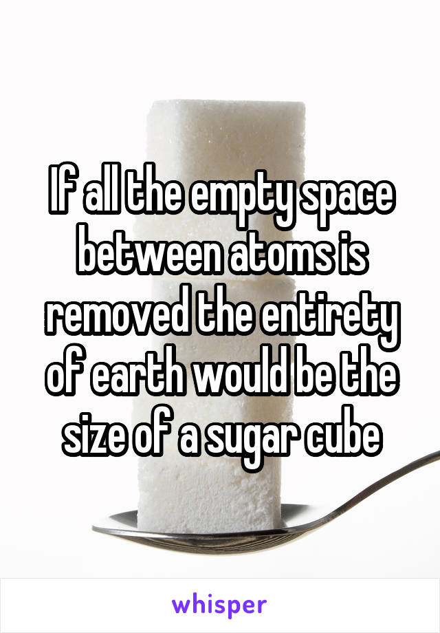 If all the empty space between atoms is removed the entirety of earth would be the size of a sugar cube