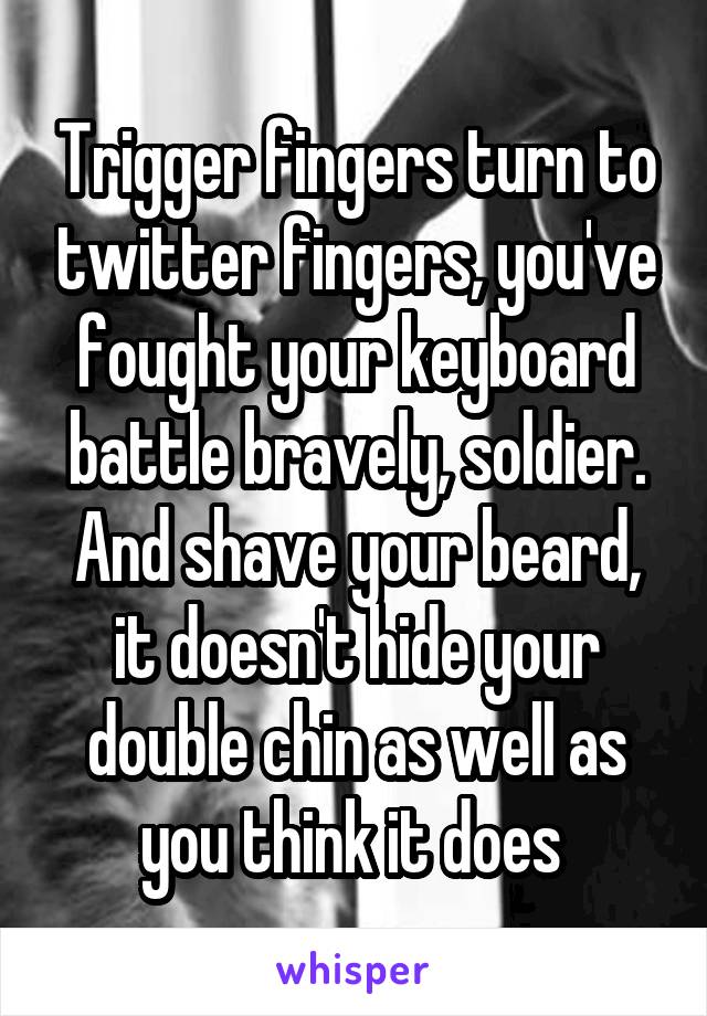 Trigger fingers turn to twitter fingers, you've fought your keyboard battle bravely, soldier. And shave your beard, it doesn't hide your double chin as well as you think it does 