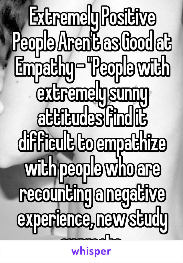 Extremely Positive People Aren't as Good at Empathy - "People with extremely sunny attitudes find it difficult to empathize with people who are recounting a negative experience, new study suggests.