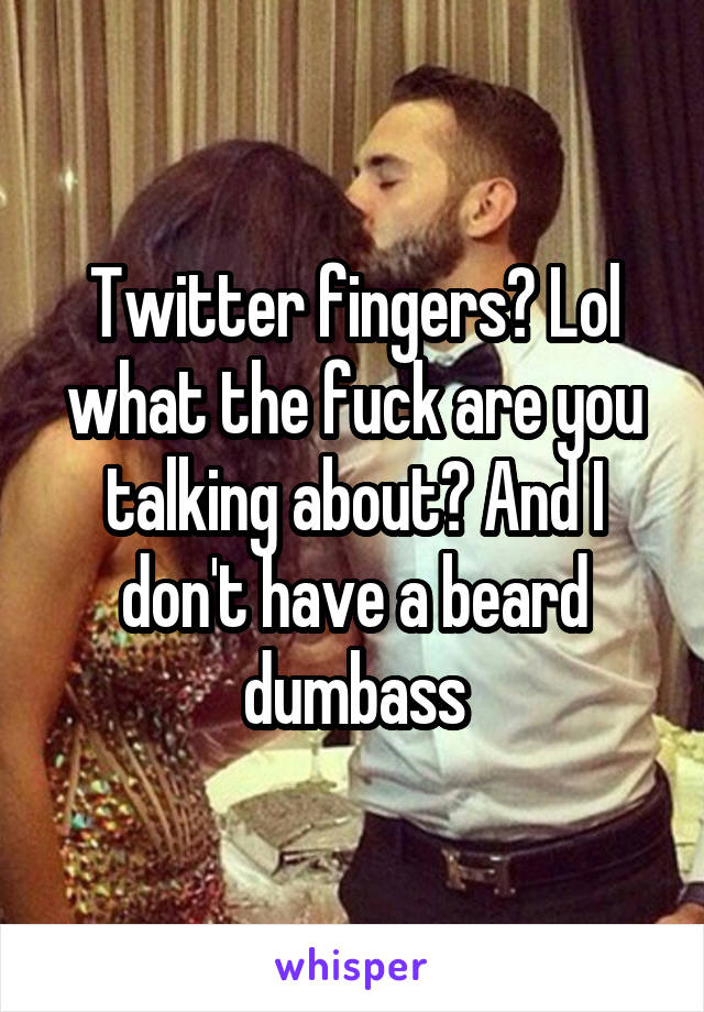 Twitter fingers? Lol what the fuck are you talking about? And I don't have a beard dumbass