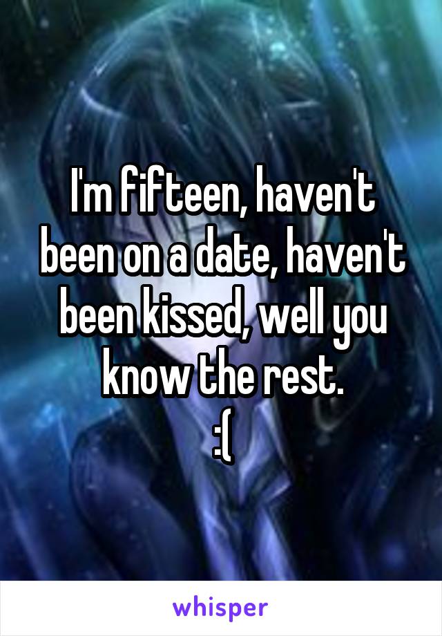 I'm fifteen, haven't been on a date, haven't been kissed, well you know the rest.
:(