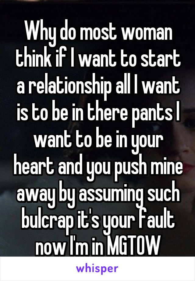 Why do most woman think if I want to start a relationship all I want is to be in there pants I want to be in your heart and you push mine away by assuming such bulcrap it's your fault now I'm in MGTOW