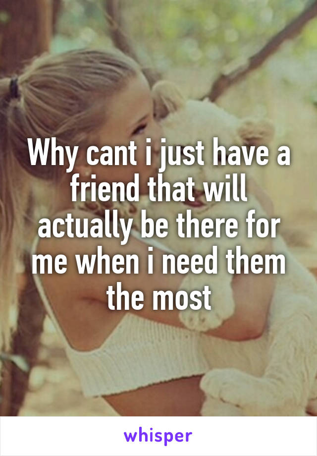 Why cant i just have a friend that will actually be there for me when i need them the most