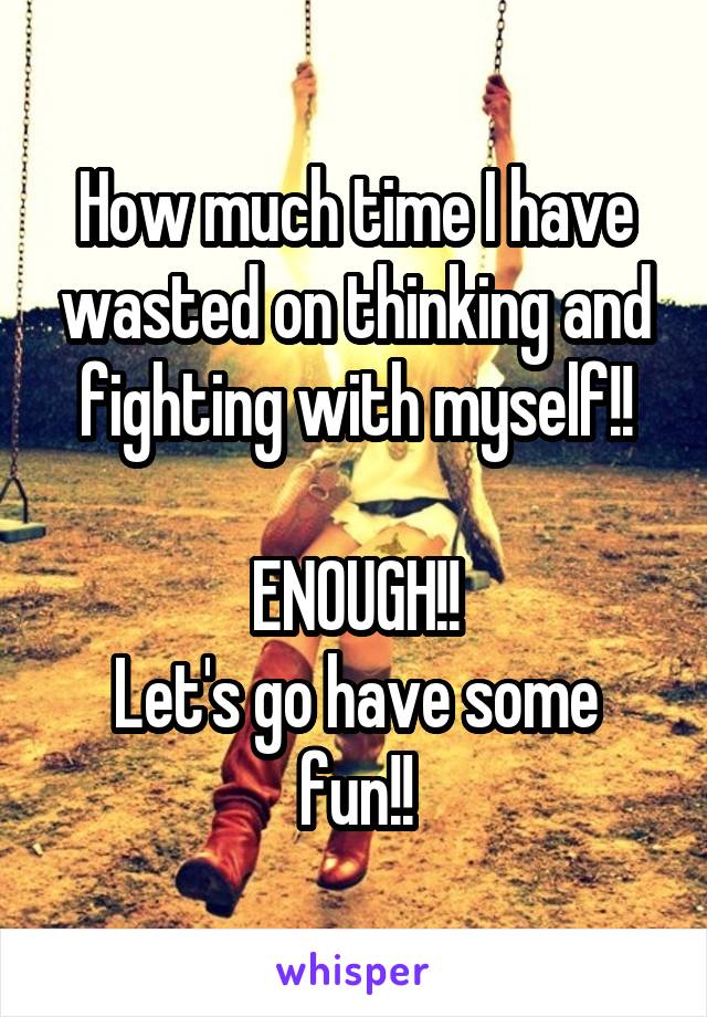 How much time I have wasted on thinking and fighting with myself!!

ENOUGH!!
Let's go have some fun!!