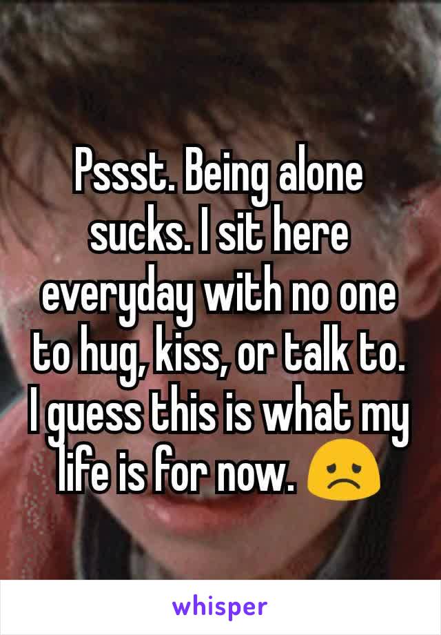 Pssst. Being alone sucks. I sit here everyday with no one to hug, kiss, or talk to. I guess this is what my life is for now. 😞