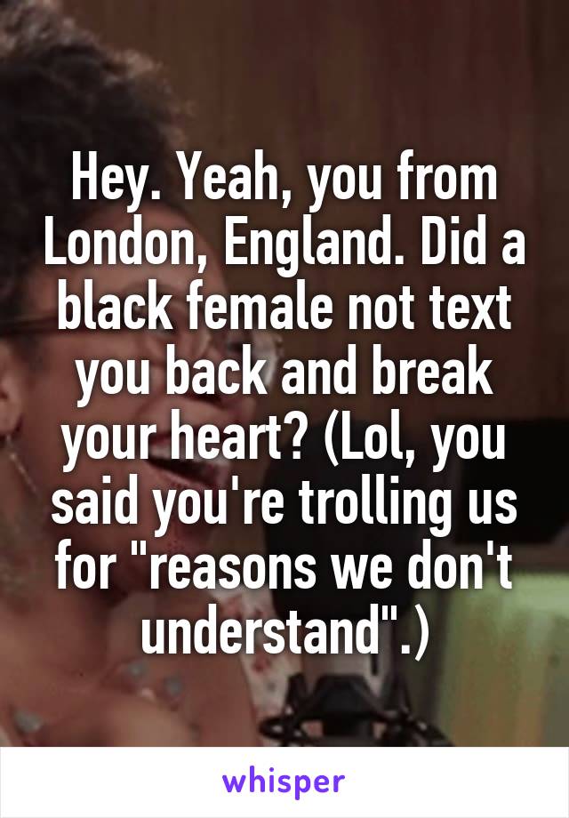 Hey. Yeah, you from London, England. Did a black female not text you back and break your heart? (Lol, you said you're trolling us for "reasons we don't understand".)