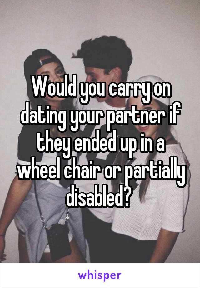 Would you carry on dating your partner if they ended up in a wheel chair or partially disabled? 