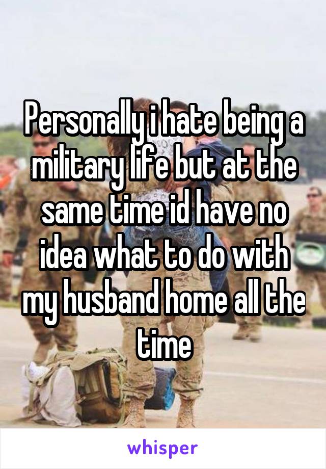 Personally i hate being a military life but at the same time id have no idea what to do with my husband home all the time