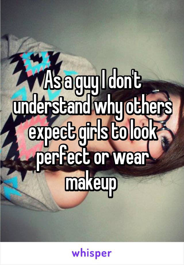 As a guy I don't understand why others expect girls to look perfect or wear makeup 