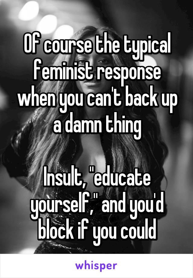 Of course the typical feminist response when you can't back up a damn thing

Insult, "educate yourself," and you'd block if you could