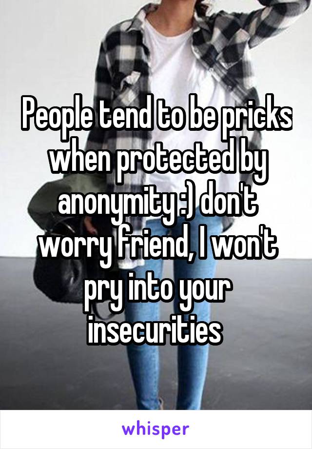 People tend to be pricks when protected by anonymity :) don't worry friend, I won't pry into your insecurities 