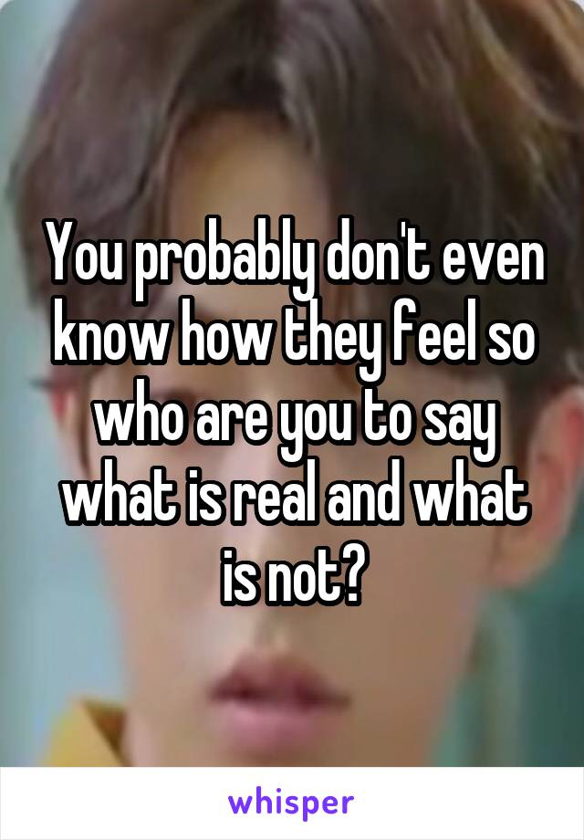 You probably don't even know how they feel so who are you to say what is real and what is not?