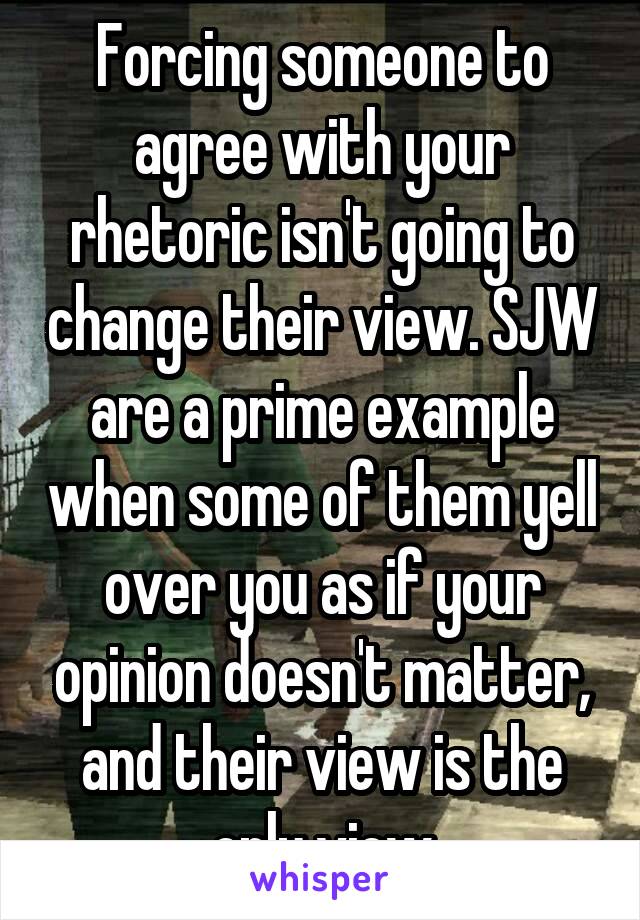 Forcing someone to agree with your rhetoric isn't going to change their view. SJW are a prime example when some of them yell over you as if your opinion doesn't matter, and their view is the only view