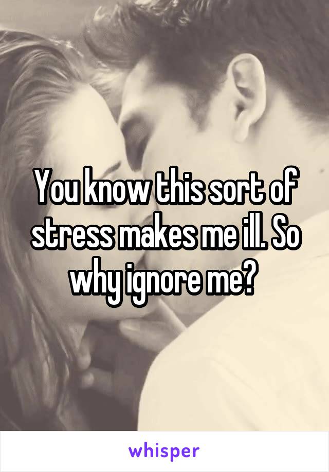 You know this sort of stress makes me ill. So why ignore me? 