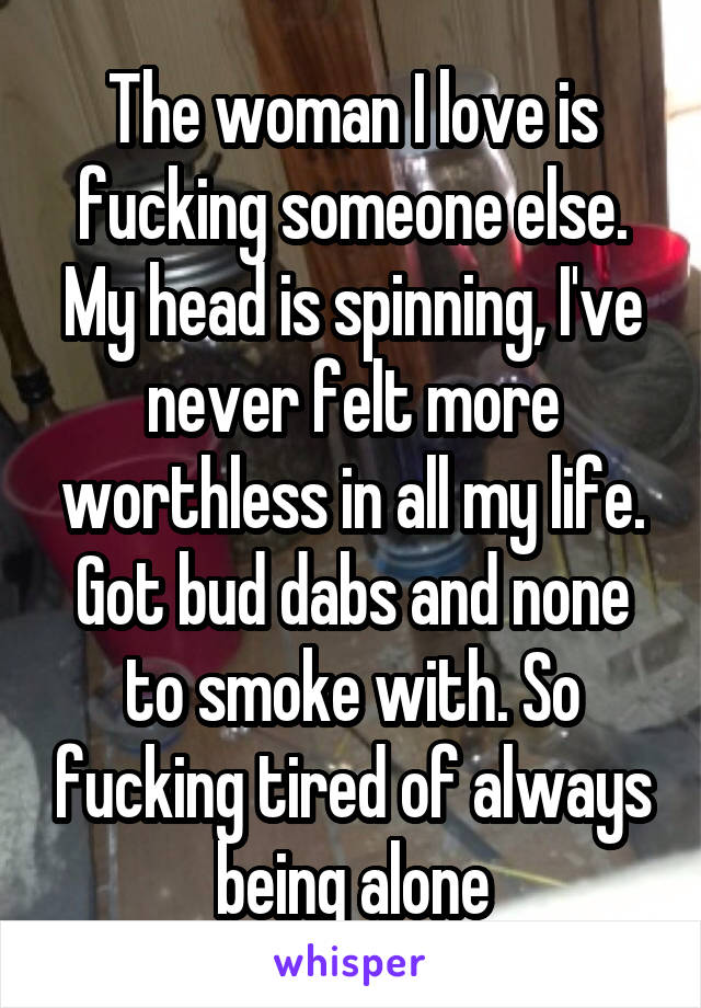 The woman I love is fucking someone else. My head is spinning, I've never felt more worthless in all my life. Got bud dabs and none to smoke with. So fucking tired of always being alone