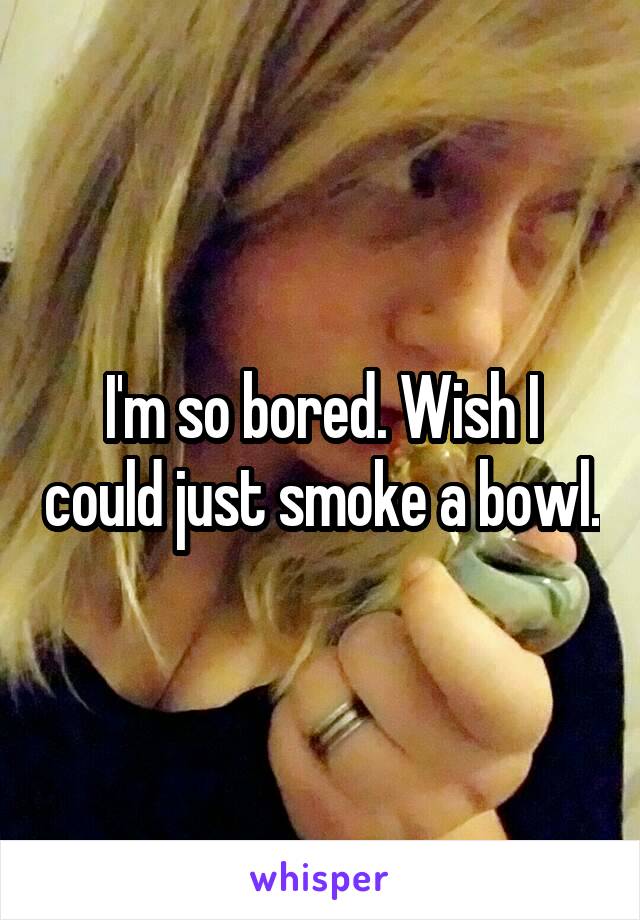 I'm so bored. Wish I could just smoke a bowl.