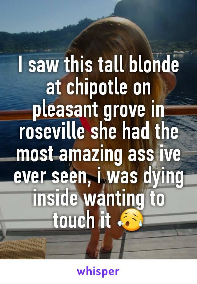 I saw this tall blonde at chipotle on pleasant grove in roseville she had the most amazing ass ive ever seen, i was dying inside wanting to touch it 😥