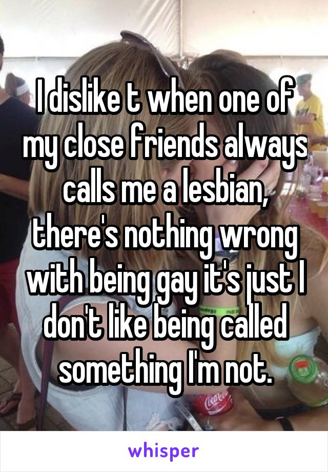 I dislike t when one of my close friends always calls me a lesbian, there's nothing wrong with being gay it's just I don't like being called something I'm not.