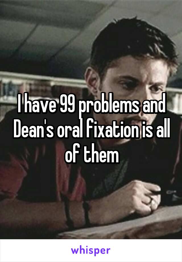 I have 99 problems and Dean's oral fixation is all of them