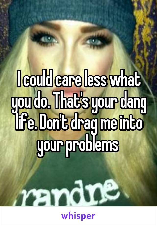 I could care less what you do. That's your dang life. Don't drag me into your problems 