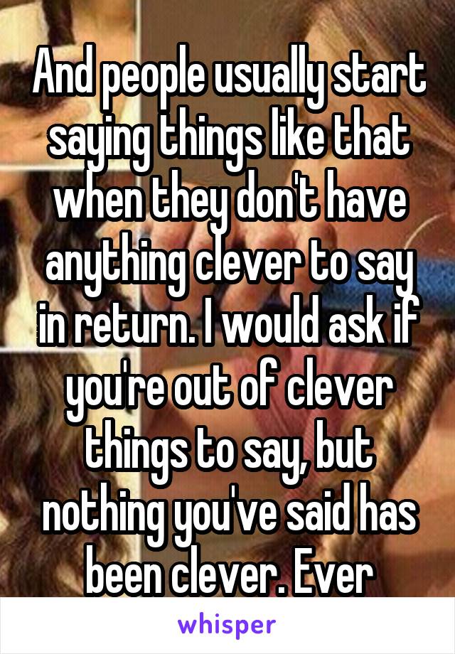 And people usually start saying things like that when they don't have anything clever to say in return. I would ask if you're out of clever things to say, but nothing you've said has been clever. Ever