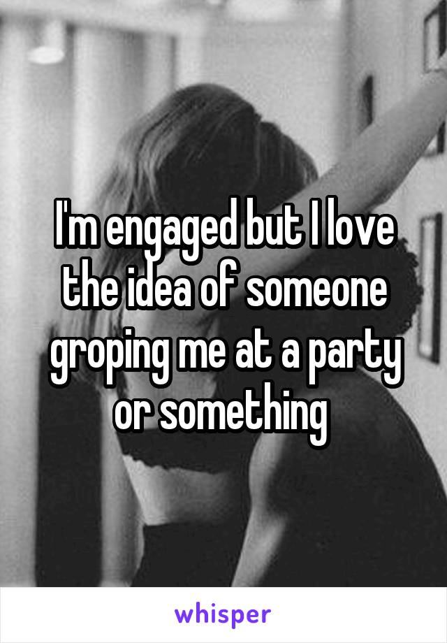 I'm engaged but I love the idea of someone groping me at a party or something 