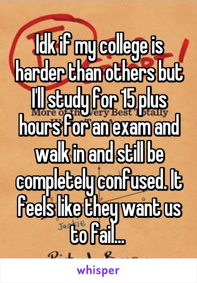 Idk if my college is harder than others but I'll study for 15 plus hours for an exam and walk in and still be completely confused. It feels like they want us to fail... 