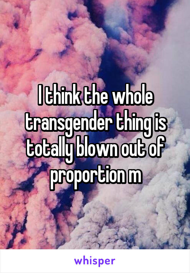 I think the whole transgender thing is totally blown out of proportion m