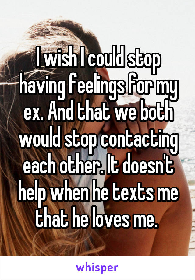 I wish I could stop having feelings for my ex. And that we both would stop contacting each other. It doesn't help when he texts me that he loves me. 