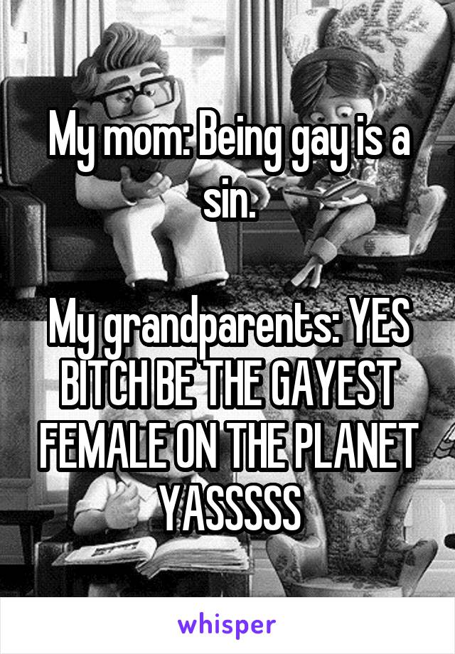 My mom: Being gay is a sin.

My grandparents: YES BITCH BE THE GAYEST FEMALE ON THE PLANET YASSSSS