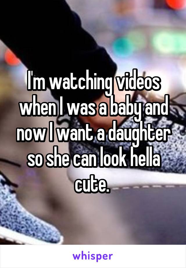 I'm watching videos when I was a baby and now I want a daughter so she can look hella cute. 