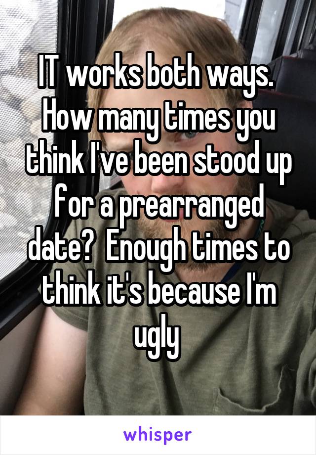 IT works both ways.  How many times you think I've been stood up for a prearranged date?  Enough times to think it's because I'm ugly 
